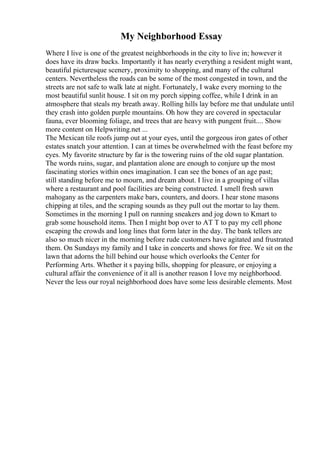 My Neighborhood Essay
Where I live is one of the greatest neighborhoods in the city to live in; however it
does have its draw backs. Importantly it has nearly everything a resident might want,
beautiful picturesque scenery, proximity to shopping, and many of the cultural
centers. Nevertheless the roads can be some of the most congested in town, and the
streets are not safe to walk late at night. Fortunately, I wake every morning to the
most beautiful sunlit house. I sit on my porch sipping coffee, while I drink in an
atmosphere that steals my breath away. Rolling hills lay before me that undulate until
they crash into golden purple mountains. Oh how they are covered in spectacular
fauna, ever blooming foliage, and trees that are heavy with pungent fruit.... Show
more content on Helpwriting.net ...
The Mexican tile roofs jump out at your eyes, until the gorgeous iron gates of other
estates snatch your attention. I can at times be overwhelmed with the feast before my
eyes. My favorite structure by far is the towering ruins of the old sugar plantation.
The words ruins, sugar, and plantation alone are enough to conjure up the most
fascinating stories within ones imagination. I can see the bones of an age past;
still standing before me to mourn, and dream about. I live in a grouping of villas
where a restaurant and pool facilities are being constructed. I smell fresh sawn
mahogany as the carpenters make bars, counters, and doors. I hear stone masons
chipping at tiles, and the scraping sounds as they pull out the mortar to lay them.
Sometimes in the morning I pull on running sneakers and jog down to Kmart to
grab some household items. Then I might bop over to AT T to pay my cell phone
escaping the crowds and long lines that form later in the day. The bank tellers are
also so much nicer in the morning before rude customers have agitated and frustrated
them. On Sundays my family and I take in concerts and shows for free. We sit on the
lawn that adorns the hill behind our house which overlooks the Center for
Performing Arts. Whether it s paying bills, shopping for pleasure, or enjoying a
cultural affair the convenience of it all is another reason I love my neighborhood.
Never the less our royal neighborhood does have some less desirable elements. Most
 