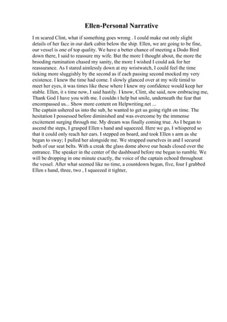 Ellen-Personal Narrative
I m scared Clint, what if something goes wrong . I could make out only slight
details of her face in our dark cabin below the ship. Ellen, we are going to be fine,
our vessel is one of top quality. We have a better chance of meeting a Dodo Bird
down there, I said to reassure my wife. But the more I thought about, the more the
brooding rumination chased my sanity, the more I wished I could ask for her
reassurance. As I stared aimlessly down at my wristwatch, I could feel the time
ticking more sluggishly by the second as if each passing second mocked my very
existence. I knew the time had come. I slowly glanced over at my wife timid to
meet her eyes, it was times like these where I knew my confidence would keep her
stable. Ellen, it s time now, I said hastily. I know, Clint, she said, now embracing me,
Thank God I have you with me. I couldn t help but smile, underneath the fear that
encompassed us... Show more content on Helpwriting.net ...
The captain ushered us into the sub, he wanted to get us going right on time. The
hesitation I possessed before diminished and was overcome by the immense
excitement surging through me. My dream was finally coming true. As I began to
ascend the steps, I grasped Ellen s hand and squeezed. Here we go, I whispered so
that it could only reach her ears. I stepped on board, and took Ellen s arm as she
began to sway; I pulled her alongside me. We strapped ourselves in and I secured
both of our seat belts. With a creak the glass dome above our heads closed over the
entrance. The speaker in the center of the dashboard before me began to rumble. We
will be dropping in one minute exactly, the voice of the captain echoed throughout
the vessel. After what seemed like no time, a countdown began, five, four I grabbed
Ellen s hand, three, two , I squeezed it tighter,
 