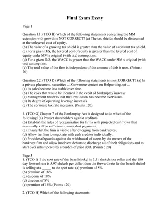 Final Exam Essay
Page 1
Question 1.1. (TCO B) Which of the following statements concerning the MM
extension with growth is NOT CORRECT? (a) The tax shields should be discounted
at the unlevered cost of equity.
(b) The value of a growing tax shield is greater than the value of a constant tax shield.
(c) For a given D/S, the levered cost of equity is greater than the levered cost of
equity under MM s original (with tax) assumptions.
(d) For a given D/S, the WACC is greater than the WACC under MM s original (with
tax) assumptions.
(e) The total value of the firm is independent of the amount of debt it uses. (Points :
20)
Question 2.2. (TCO D) Which of the following statements is most CORRECT? (a) In
a private placement, securities ... Show more content on Helpwriting.net ...
(a) Its sales become less stable over time.
(b) The costs that would be incurred in the event of bankruptcy increase.
(c) Management believes that the firm s stock has become overvalued.
(d) Its degree of operating leverage increases.
(e) The corporate tax rate increases. (Points : 20)
4. (TCO G) Chapter 7 of the Bankruptcy Act is designed to do which of the
following? (a) Protect shareholders against creditors.
(b) Establish the rules of reorganization for firms with projected cash flows that
eventually will be sufficient to meet debt payments.
(c) Ensure that the firm is viable after emerging from bankruptcy.
(d) Allow the firm to negotiate with each creditor individually.
(e) Provide safeguards against the withdrawal of assets by the owners of the
bankrupt firm and allow insolvent debtors to discharge all of their obligations and to
start over unhampered by a burden of prior debt. (Points : 20)
Page 3
1. (TCO I) If the spot rate of the Israeli shekel is 5.51 shekels per dollar and the 180
day forward rate is 5.97 shekels per dollar, then the forward rate for the Israeli shekel
is selling at a _____ to the spot rate. (a) premium of 8%
(b) premium of 18%
(c) discount of 18%
(d) discount of 8%
(e) premium of 16% (Points : 20)
2. (TCO H) Which of the following statements
 