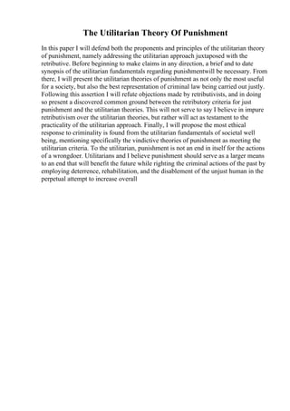 The Utilitarian Theory Of Punishment
In this paper I will defend both the proponents and principles of the utilitarian theory
of punishment, namely addressing the utilitarian approach juxtaposed with the
retributive. Before beginning to make claims in any direction, a brief and to date
synopsis of the utilitarian fundamentals regarding punishmentwill be necessary. From
there, I will present the utilitarian theories of punishment as not only the most useful
for a society, but also the best representation of criminal law being carried out justly.
Following this assertion I will refute objections made by retributivists, and in doing
so present a discovered common ground between the retributory criteria for just
punishment and the utilitarian theories. This will not serve to say I believe in impure
retributivism over the utilitarian theories, but rather will act as testament to the
practicality of the utilitarian approach. Finally, I will propose the most ethical
response to criminality is found from the utilitarian fundamentals of societal well
being, mentioning specifically the vindictive theories of punishment as meeting the
utilitarian criteria. To the utilitarian, punishment is not an end in itself for the actions
of a wrongdoer. Utilitarians and I believe punishment should serve as a larger means
to an end that will benefit the future while righting the criminal actions of the past by
employing deterrence, rehabilitation, and the disablement of the unjust human in the
perpetual attempt to increase overall
 