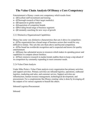 The Value Chain Analysis Of Disney s Core Competency
Entertainment is Disney s main core competency which results from:
в—ЏExcellent staff recruitment and training
в—ЏThorough research of their target market(s)
в—ЏExpansion to global markets
в—ЏAcquisition of competitor brands
в—ЏProviding broad range of business segments
в—ЏConstantly searching for new ways of growth
2.2.3 Distinctive Organizational Capabilities
Disney has some very distinctive characteristics that sets it above its competitors:
в—ЏThe organization has a broad range of business sectors that would be very
difficult to imitate. This sets this sets them above and beyond competition.
в—ЏThe brand has worldwide recognition and is respected and known for quality
entertainment.
в—ЏDisney has substantial access to resources which makes its spending power and
capabilities to compete almost limitless.
в—ЏTheir extensive research in market trends enables them to keep a step ahead of
its competitors by constantly expanding to meet consumer needs.
2.2.4 Value ChainAnalysis
Under Mike Porter s Value Chain analysis every organization has primary activities
and support activities. Primary activities are inbound logistics, operations, outbound
logistics, marketing and sales, and customer service. Support activities are
infrastructure, human resource management, technological development, and
procurement. For a conglomerate like Disney creating value is done by leveraging all
the outputs of its various segments to benefit the others.
Inbound Logistics/Procurement
Inbound
 