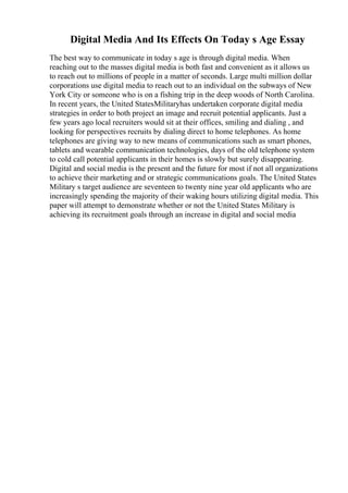 Digital Media And Its Effects On Today s Age Essay
The best way to communicate in today s age is through digital media. When
reaching out to the masses digital media is both fast and convenient as it allows us
to reach out to millions of people in a matter of seconds. Large multi million dollar
corporations use digital media to reach out to an individual on the subways of New
York City or someone who is on a fishing trip in the deep woods of North Carolina.
In recent years, the United StatesMilitaryhas undertaken corporate digital media
strategies in order to both project an image and recruit potential applicants. Just a
few years ago local recruiters would sit at their offices, smiling and dialing , and
looking for perspectives recruits by dialing direct to home telephones. As home
telephones are giving way to new means of communications such as smart phones,
tablets and wearable communication technologies, days of the old telephone system
to cold call potential applicants in their homes is slowly but surely disappearing.
Digital and social media is the present and the future for most if not all organizations
to achieve their marketing and or strategic communications goals. The United States
Military s target audience are seventeen to twenty nine year old applicants who are
increasingly spending the majority of their waking hours utilizing digital media. This
paper will attempt to demonstrate whether or not the United States Military is
achieving its recruitment goals through an increase in digital and social media
 