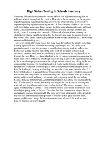 High Stakes Testing In Schools Summary
Summary This article discusses the various effects that high stakes testing has on
different schools throughout the country. This article focuses mainly on the negative
aspects regarding high stakes testing; however, the article also has a few positive
aspects regarding high stakes testing as well. A few examples of effects that occurs
with high stakes testing are things such as the following: cheating (in many different
forms), misinterpretation and misrepresentation, pressure amongst students and
faculty, as well as many other examples. This article discusses how not only the
students were being caught cheating, but the teachers and even the administration in
the school. Most of the staff would just turn their head and overlook the... Show more
content on Helpwriting.net ...
There were some interesting points that were made throughout the article, some that
I totally agree with and some that were very surprising to me. One of the main
points discussed is how the pressure is steadily rising among students to have the
best scores as they possibly can on the tests. With an incline in technological
advances, students have more accessibility to sources that can be very beneficial to
them at the time. However, it can also lead to be very dangerous and consequential to
them. I am sort of indecisive about high stakes testing. I agree with high stakes testing
in the sense that it prepares students for college, enhances their test taking skills, and
assesses their learning. On the other hand, is it really worth stressing students and
teachers out to the max when it is just a test? Is this perfection that students strive so
hard for leading to cheating so that they can have the better score than the others? I
believe that schools in general should focus on the achievement of students instead of
the number that they scored on a test that they took. Some schools even go as far as
cutting subjects such as history, art, music, and geography out of the curriculum
because they are not important. Another main topic in this article was teaching to the
test. We discussed in lecture, Is it really teaching to the test if you are teaching the
material, and it just happens to be covered on the test? The answer was no. I don t
agree with teaching to the test. I think students should know more information than
what is just going to be on the test. There is a fine line between teaching to the test
and actually teaching the test itself. The most surprising information in this article to
me was that approximately forty percent of teachers either gave students hints,
encouraged them to change their answers on the test, allocated the students more
time for the tests or simply taught
 