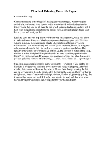 Chemical Relaxing Research Paper
Chemical Relaxing
Chemical relaxing is the process of making curly hair straight. When you relax
curled hair you have to use a type of lotion or cream with a chemical ammonium
thioglycolate that you put all over the hair which is in most relaxing products and it
help relax the curls and straightens the natural curls. Chemical relaxers break your
hair s bonds and reset your hair.
Relaxing your hair can help boost your morale by making unruly, wavy hair easier
to style and wash. However, relaxing can potentially damage your hair. There are
ways to minimize these damaging effects. Chemical straightening or relaxing
treatments work in the same way as a reverse perm. However, instead of using the
solution to curl straight hair, it s used to permanently straighten curly hair. Hair
relaxers are available in two types: lye and no lye.The solution is put on at the scalp,
the hair is pulled straight with a special comb. It s most commonly performed on
black/Afro Caribbean hair. If you dont take great care of your hair after this service
you can get some really bad hair breakage. ... Show more content on Helpwriting.net
...
Straighten is done approximately every few months (16 weeks), if you tried to do
it around 6 8 weeks you can come across a problem called overlapping . If you do
overlap that can and will causes the most problems. Even though relaxing the hair
can be very damaing it can be beneficial to the hair in the long run.Once your hair is
straightened, none of the other harmful procedures, like hot oil, pressing, pulling, flat
irons and hot combs are needed. It s also much easier to wash and then style your
hair and frequent washing is highly important to your hair and scalp
 