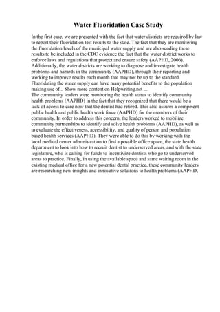 Water Fluoridation Case Study
In the first case, we are presented with the fact that water districts are required by law
to report their fluoridation test results to the state. The fact that they are monitoring
the fluoridation levels of the municipal water supply and are also sending these
results to be included in the CDC evidence the fact that the water district works to
enforce laws and regulations that protect and ensure safety (AAPHD, 2006).
Additionally, the water districts are working to diagnose and investigate health
problems and hazards in the community (AAPHD), through their reporting and
working to improve results each month that may not be up to the standard.
Fluoridating the water supply can have many potential benefits to the population
making use of... Show more content on Helpwriting.net ...
The community leaders were monitoring the health status to identify community
health problems (AAPHD) in the fact that they recognized that there would be a
lack of access to care now that the dentist had retired. This also assures a competent
public health and public health work force (AAPHD) for the members of their
community. In order to address this concern, the leaders worked to mobilize
community partnerships to identify and solve health problems (AAPHD), as well as
to evaluate the effectiveness, accessibility, and quality of person and population
based health services (AAPHD). They were able to do this by working with the
local medical center administration to find a possible office space, the state health
department to look into how to recruit dentist to underserved areas, and with the state
legislature, who is calling for funds to incentivize dentists who go to underserved
areas to practice. Finally, in using the available space and same waiting room in the
existing medical office for a new potential dental practice, these community leaders
are researching new insights and innovative solutions to health problems (AAPHD,
 