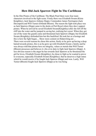 How Did Jack Sparrow Fight In The Caribbean
In the film Pirates of the Caribbean: The Black Pearl there were four main
characters involved in the fight scene. Firstly there was Elizabeth Swann (Kiera
Knightley), Jack Sparrow (Johnny Depp), Commodore James Norrington (Jack
Davenport) and Will Turner (Orlando Bloom). The reason the fight took place was
as Jack Sparrow (Depp) came to the docks at Port Royal where they don t support
pirates. When he arrived he saved Elizabeth Swann(Knightley) after she fell off the
cliff into the water and he jumped in saving her, realising her corset. When they got
out of the water the guards came and threatened Jack Sparrow (Depp), but Elizabeth
Swann (Knightley) defended him but this backfired. He took her as a hostage and
this is how the fight began.... Show more content on Helpwriting.net ...
There were several reasons he chose this action, firstly as he grew up having a deep
hatred towards pirates, this is as he grew up with Elizabeth Swann s family and he
was always told that pirates have no integrity, values or morals that Will Turner
(Bloom) possesses and believes it s his civic duty to fight Jack Sparrow (Depp). A
less obvious reason is the anger he has towards Jack Sparrow as he threatened the
girl he loves, Elizabeth Swann (Knightley), he chose to fight as he wanted to prove
to everyone, especially Elizabeth Swann (Knightley), that he deserves a high status
which he would receive if he fought Jack Sparrow (Depp) and won. Lastly, Will
Turner (Bloom) fought Jack Sparrow (Depp) as he was being
 