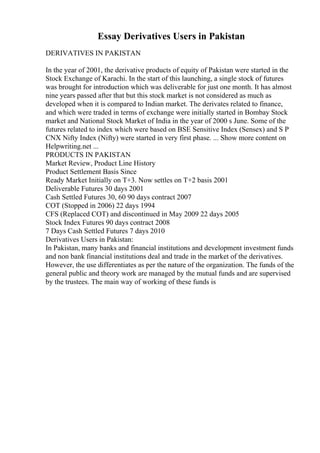 Essay Derivatives Users in Pakistan
DERIVATIVES IN PAKISTAN
In the year of 2001, the derivative products of equity of Pakistan were started in the
Stock Exchange of Karachi. In the start of this launching, a single stock of futures
was brought for introduction which was deliverable for just one month. It has almost
nine years passed after that but this stock market is not considered as much as
developed when it is compared to Indian market. The derivates related to finance,
and which were traded in terms of exchange were initially started in Bombay Stock
market and National Stock Market of India in the year of 2000 s June. Some of the
futures related to index which were based on BSE Sensitive Index (Sensex) and S P
CNX Nifty Index (Nifty) were started in very first phase. ... Show more content on
Helpwriting.net ...
PRODUCTS IN PAKISTAN
Market Review, Product Line History
Product Settlement Basis Since
Ready Market Initially on T+3. Now settles on T+2 basis 2001
Deliverable Futures 30 days 2001
Cash Settled Futures 30, 60 90 days contract 2007
COT (Stopped in 2006) 22 days 1994
CFS (Replaced COT) and discontinued in May 2009 22 days 2005
Stock Index Futures 90 days contract 2008
7 Days Cash Settled Futures 7 days 2010
Derivatives Users in Pakistan:
In Pakistan, many banks and financial institutions and development investment funds
and non bank financial institutions deal and trade in the market of the derivatives.
However, the use differentiates as per the nature of the organization. The funds of the
general public and theory work are managed by the mutual funds and are supervised
by the trustees. The main way of working of these funds is
 