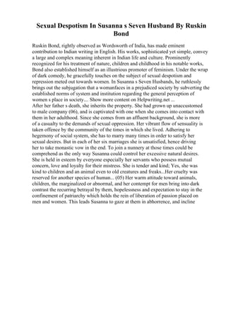 Sexual Despotism In Susanna s Seven Husband By Ruskin
Bond
Ruskin Bond, rightly observed as Wordsworth of India, has made eminent
contribution to Indian writing in English. His works, sophisticated yet simple, convey
a large and complex meaning inherent in Indian life and culture. Prominently
recognized for his treatment of nature, children and childhood in his notable works,
Bond also established himself as an illustrious promoter of feminism. Under the wrap
of dark comedy, he gracefully touches on the subject of sexual despotism and
repression meted out towards women. In Susanna s Seven Husbands, he ruthlessly
brings out the subjugation that a womanfaces in a prejudiced society by subverting the
established norms of system and institution regarding the general perception of
women s place in society.... Show more content on Helpwriting.net ...
After her father s death, she inherits the property. She had grown up unaccustomed
to male company (06), and is captivated with one when she comes into contact with
them in her adulthood. Since she comes from an affluent background, she is more
of a casualty to the demands of sexual oppression. Her vibrant flow of sensuality is
taken offence by the community of the times in which she lived. Adhering to
hegemony of social system, she has to marry many times in order to satisfy her
sexual desires. But in each of her six marriages she is unsatisfied, hence driving
her to take monastic vow in the end. To join a nunnery at those times could be
comprehend as the only way Susanna could control her excessive natural desires.
She is held in esteem by everyone especially her servants who possess mutual
concern, love and loyalty for their mistress. She is tender and kind; Yes, she was
kind to children and an animal even to old creatures and freaks...Her cruelty was
reserved for another species of human... (05) Her warm attitude toward animals,
children, the marginalized or abnormal, and her contempt for men bring into dark
contrast the recurring betrayal by them, hopelessness and expectation to stay in the
confinement of patriarchy which holds the rein of liberation of passion placed on
men and women. This leads Susanna to gaze at them in abhorrence, and incline
 