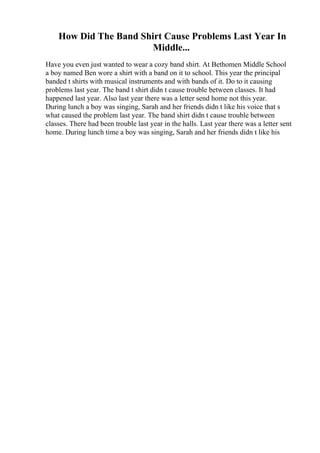 How Did The Band Shirt Cause Problems Last Year In
Middle...
Have you even just wanted to wear a cozy band shirt. At Bethomen Middle School
a boy named Ben wore a shirt with a band on it to school. This year the principal
banded t shirts with musical instruments and with bands of it. Do to it causing
problems last year. The band t shirt didn t cause trouble between classes. It had
happened last year. Also last year there was a letter send home not this year.
During lunch a boy was singing, Sarah and her friends didn t like his voice that s
what caused the problem last year. The band shirt didn t cause trouble between
classes. There had been trouble last year in the halls. Last year there was a letter sent
home. During lunch time a boy was singing, Sarah and her friends didn t like his
 