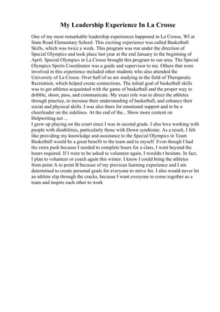 My Leadership Experience In La Crosse
One of my most remarkable leadership experiences happened in La Crosse, WI at
State Road Elementary School. This exciting experience was called Basketball
Skills, which was twice a week. This program was run under the direction of
Special Olympics and took place last year at the end January to the beginning of
April. Special Olympics in La Crosse brought this program to our area. The Special
Olympics Sports Coordinator was a guide and supervisor to me. Others that were
involved in this experience included other students who also attended the
University of La Crosse. Over half of us are studying in the field of Therapeutic
Recreation, which helped create connections. The initial goal of basketball skills
was to get athletes acquainted with the game of basketball and the proper way to
dribble, shoot, pass, and communicate. My exact role was to direct the athletes
through practice, to increase their understanding of basketball, and enhance their
social and physical skills. I was also there for emotional support and to be a
cheerleader on the sidelines. At the end of the... Show more content on
Helpwriting.net ...
I grew up playing on the court since I was in second grade. I also love working with
people with disabilities, particularly those with Down syndrome. As a result, I felt
like providing my knowledge and assistance to the Special Olympics in Team
Basketball would be a great benefit to the team and to myself. Even though I had
the extra push because I needed to complete hours for a class, I went beyond the
hours required. If I were to be asked to volunteer again, I wouldn t hesitate. In fact,
I plan to volunteer or coach again this winter. I know I could bring the athletes
from point A to point B because of my previous learning experience and I am
determined to create personal goals for everyone to strive for. I also would never let
an athlete slip through the cracks, because I want everyone to come together as a
team and inspire each other to work
 
