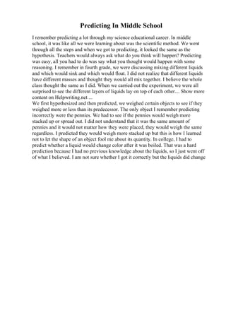 Predicting In Middle School
I remember predicting a lot through my science educational career. In middle
school, it was like all we were learning about was the scientific method. We went
through all the steps and when we got to predicting, it looked the same as the
hypothesis. Teachers would always ask what do you think will happen? Predicting
was easy, all you had to do was say what you thought would happen with some
reasoning. I remember in fourth grade, we were discussing mixing different liquids
and which would sink and which would float. I did not realize that different liquids
have different masses and thought they would all mix together. I believe the whole
class thought the same as I did. When we carried out the experiment, we were all
surprised to see the different layers of liquids lay on top of each other.... Show more
content on Helpwriting.net ...
We first hypothesized and then predicted, we weighed certain objects to see if they
weighed more or less than its predecessor. The only object I remember predicting
incorrectly were the pennies. We had to see if the pennies would weigh more
stacked up or spread out. I did not understand that it was the same amount of
pennies and it would not matter how they were placed, they would weigh the same
regardless. I predicted they would weigh more stacked up but this is how I learned
not to let the shape of an object fool me about its quantity. In college, I had to
predict whether a liquid would change color after it was boiled. That was a hard
prediction because I had no previous knowledge about the liquids, so I just went off
of what I believed. I am not sure whether I got it correctly but the liquids did change
 