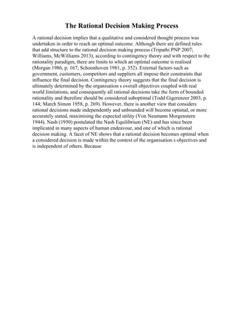 The Rational Decision Making Process
A rational decision implies that a qualitative and considered thought process was
undertaken in order to reach an optimal outcome. Although there are defined rules
that add structure to the rational decision making process (Tripathi PNP 2007;
Williams, McWilliams 2013), according to contingency theory and with respect to the
rationality paradigm, there are limits to which an optimal outcome is realised
(Morgan 1986, p. 167; Schoonhoven 1981, p. 352). External factors such as
government, customers, competitors and suppliers all impose their constraints that
influence the final decision. Contingency theory suggests that the final decision is
ultimately determined by the organisation s overall objectives coupled with real
world limitations, and consequently all rational decisions take the form of bounded
rationality and therefore should be considered suboptimal (Todd Gigerenzer 2003, p.
144; March Simon 1958, p. 269). However, there is another view that considers
rational decisions made independently and unbounded will become optimal, or more
accurately stated, maximising the expected utility (Von Neumann Morgenstern
1944). Nash (1950) postulated the Nash Equilibrium (NE) and has since been
implicated in many aspects of human endeavour, and one of which is rational
decision making. A facet of NE shows that a rational decision becomes optimal when
a considered decision is made within the context of the organisation s objectives and
is independent of others. Because
 