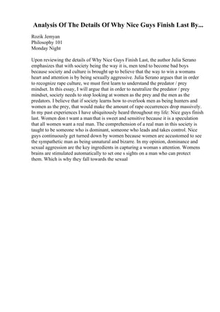 Analysis Of The Details Of Why Nice Guys Finish Last By...
Rozik Jemyan
Philosophy 101
Monday Night
Upon reviewing the details of Why Nice Guys Finish Last, the author Julia Serano
emphasizes that with society being the way it is, men tend to become bad boys
because society and culture is brought up to believe that the way to win a womans
heart and attention is by being sexually aggressive. Julia Serano argues that in order
to recognize rape culture, we must first learn to understand the predator / prey
mindset. In this essay, I will argue that in order to neutralize the predator / prey
mindset, society needs to stop looking at women as the prey and the men as the
predators. I believe that if society learns how to overlook men as being hunters and
women as the prey, that would make the amount of rape occurrences drop massively.
In my past experiences I have ubiquitously heard throughout my life: Nice guys finish
last. Women don t want a man that is sweet and sensitive because it is a speculation
that all women want a real man. The comprehension of a real man in this society is
taught to be someone who is dominant, someone who leads and takes control. Nice
guys continuously get turned down by women because women are accustomed to see
the sympathetic man as being unnatural and bizarre. In my opinion, dominance and
sexual aggression are the key ingredients in capturing a woman s attention. Womens
brains are stimulated automatically to set one s sights on a man who can protect
them. Which is why they fall towards the sexual
 