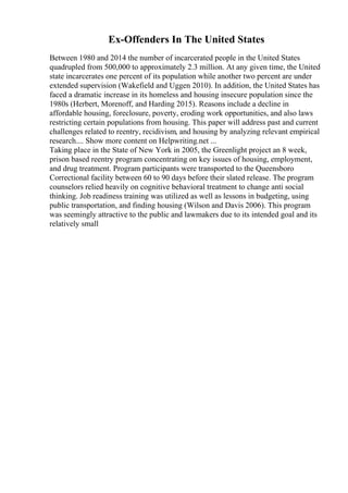 Ex-Offenders In The United States
Between 1980 and 2014 the number of incarcerated people in the United States
quadrupled from 500,000 to approximately 2.3 million. At any given time, the United
state incarcerates one percent of its population while another two percent are under
extended supervision (Wakefield and Uggen 2010). In addition, the United States has
faced a dramatic increase in its homeless and housing insecure population since the
1980s (Herbert, Morenoff, and Harding 2015). Reasons include a decline in
affordable housing, foreclosure, poverty, eroding work opportunities, and also laws
restricting certain populations from housing. This paper will address past and current
challenges related to reentry, recidivism, and housing by analyzing relevant empirical
research.... Show more content on Helpwriting.net ...
Taking place in the State of New York in 2005, the Greenlight project an 8 week,
prison based reentry program concentrating on key issues of housing, employment,
and drug treatment. Program participants were transported to the Queensboro
Correctional facility between 60 to 90 days before their slated release. The program
counselors relied heavily on cognitive behavioral treatment to change anti social
thinking. Job readiness training was utilized as well as lessons in budgeting, using
public transportation, and finding housing (Wilson and Davis 2006). This program
was seemingly attractive to the public and lawmakers due to its intended goal and its
relatively small
 
