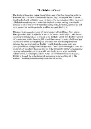 The Soldier s Creed
The Soldier s Story As a United States Soldier, one of the first things learned is the
Soldiers Creed. The focus of the creed is loyalty, duty, and respect. The Warriors
Creed is also found within this creed (in italics). The memorization of this statement
of beliefs is mandatory and is learned during basic combat training. A soldier is
expected to know and be ready to recite it during drills, formation, ceremonies, and
upon request, but most importantly, a soldier is expected to live it.
This essay is an account of a real life experience of a United States Army soldier.
Throughout this paper, I will refer to him as the soldier. Is this paper, I will discuss
the soldier s military service in relation to the Soldier s Creed, how disability shifted
his position as a soldier, how the shift revealed the Army s practice of ableism, how
the soldier s current use of cyborg has eradicated him from the impairment of
diabetes, thus moving him from disability to able bodiedness, and lastly how
cyborg could have salvaged his military career. From a phenomenological view, the
soldier s body as subject theorized how his body interacted with the world, acquired
meaning and gained access in the world, specifically access to his successful
military career. According to Merleau Ponty, (as cited in Patterson and Hughes,
1999) it is through the body that people gain access to the world (p. 601). The
Soldier s Creed represented the very essence of this soldier;
 