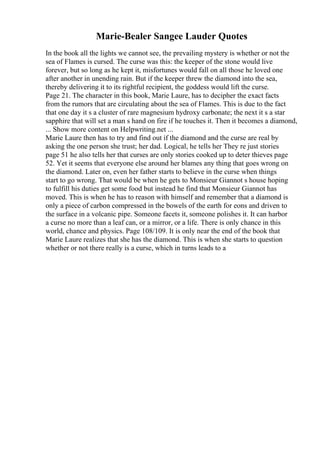 Marie-Bealer Sangee Lauder Quotes
In the book all the lights we cannot see, the prevailing mystery is whether or not the
sea of Flames is cursed. The curse was this: the keeper of the stone would live
forever, but so long as he kept it, misfortunes would fall on all those he loved one
after another in unending rain. But if the keeper threw the diamond into the sea,
thereby delivering it to its rightful recipient, the goddess would lift the curse.
Page 21. The character in this book, Marie Laure, has to decipher the exact facts
from the rumors that are circulating about the sea of Flames. This is due to the fact
that one day it s a cluster of rare magnesium hydroxy carbonate; the next it s a star
sapphire that will set a man s hand on fire if he touches it. Then it becomes a diamond,
... Show more content on Helpwriting.net ...
Marie Laure then has to try and find out if the diamond and the curse are real by
asking the one person she trust; her dad. Logical, he tells her They re just stories
page 51 he also tells her that curses are only stories cooked up to deter thieves page
52. Yet it seems that everyone else around her blames any thing that goes wrong on
the diamond. Later on, even her father starts to believe in the curse when things
start to go wrong. That would be when he gets to Monsieur Giannot s house hoping
to fulfill his duties get some food but instead he find that Monsieur Giannot has
moved. This is when he has to reason with himself and remember that a diamond is
only a piece of carbon compressed in the bowels of the earth for eons and driven to
the surface in a volcanic pipe. Someone facets it, someone polishes it. It can harbor
a curse no more than a leaf can, or a mirror, or a life. There is only chance in this
world, chance and physics. Page 108/109. It is only near the end of the book that
Marie Laure realizes that she has the diamond. This is when she starts to question
whether or not there really is a curse, which in turns leads to a
 
