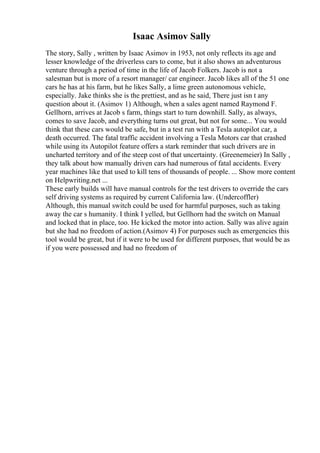 Isaac Asimov Sally
The story, Sally , written by Isaac Asimov in 1953, not only reflects its age and
lesser knowledge of the driverless cars to come, but it also shows an adventurous
venture through a period of time in the life of Jacob Folkers. Jacob is not a
salesman but is more of a resort manager/ car engineer. Jacob likes all of the 51 one
cars he has at his farm, but he likes Sally, a lime green autonomous vehicle,
especially. Jake thinks she is the prettiest, and as he said, There just isn t any
question about it. (Asimov 1) Although, when a sales agent named Raymond F.
Gellhorn, arrives at Jacob s farm, things start to turn downhill. Sally, as always,
comes to save Jacob, and everything turns out great, but not for some... You would
think that these cars would be safe, but in a test run with a Tesla autopilot car, a
death occurred. The fatal traffic accident involving a Tesla Motors car that crashed
while using its Autopilot feature offers a stark reminder that such drivers are in
uncharted territory and of the steep cost of that uncertainty. (Greenemeier) In Sally ,
they talk about how manually driven cars had numerous of fatal accidents. Every
year machines like that used to kill tens of thousands of people. ... Show more content
on Helpwriting.net ...
These early builds will have manual controls for the test drivers to override the cars
self driving systems as required by current California law. (Undercoffler)
Although, this manual switch could be used for harmful purposes, such as taking
away the car s humanity. I think I yelled, but Gellhorn had the switch on Manual
and locked that in place, too. He kicked the motor into action. Sally was alive again
but she had no freedom of action.(Asimov 4) For purposes such as emergencies this
tool would be great, but if it were to be used for different purposes, that would be as
if you were possessed and had no freedom of
 