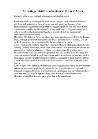 Advantages And Disadvantages Of Karst Areas
Living in a Karst area has both advantages and disadvantages
Karstified areas are booming with wildflowers, insects, small mammals heathers
and ferns and native trees, these areas are not only protected because of the
phenomenal geological features but the ecological aspects as well and many Karst
regions in Ireland like the Burren in Co. Clare and Cong Co. Mayo are considered
to be areas of outstanding natural beauty as a result of such an extraordinary
landscape which was formed.
More than 700 different flowering plants and ferns have been recorded in the Burren.
Thus, although the Burren represents only 1% of the land mass of Ireland, 75% of
the Irish native species are contained in the area. (burren.ie, n.d.)
Areas of outstanding natural beauty have the added benefit of attracting tourists who
not only come to admire the almost alien landscape of karst limestone pavements but
also come to engage in adventure ... Show more content on Helpwriting.net ...
The same stone and a similar building method was also used to build dwellings and
churches, many of which are still in evidence today. Kast limestone was also used to
build many ancient burial tombs and stone forts, a particularly good example of this
is the Caherconnel stone fort which dates from medieval times and is located in the
burren.
Archaeology; some of the most important archaeological discoveries have been made
in karst areas around the globe, the reason for this being that the caves provide
excellent protection for items of archaeological significance that may otherwise have
been lost, tools, cave paintings and many other items of cultural importance.
Flooding is a problem in many karst areas due to the prevailance
 