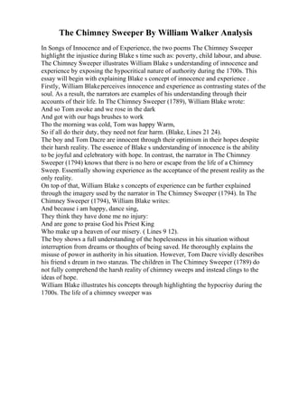 The Chimney Sweeper By William Walker Analysis
In Songs of Innocence and of Experience, the two poems The Chimney Sweeper
highlight the injustice during Blake s time such as: poverty, child labour, and abuse.
The Chimney Sweeper illustrates William Blake s understanding of innocence and
experience by exposing the hypocritical nature of authority during the 1700s. This
essay will begin with explaining Blake s concept of innocence and experience .
Firstly, William Blakeperceives innocence and experience as contrasting states of the
soul. As a result, the narrators are examples of his understanding through their
accounts of their life. In The Chimney Sweeper (1789), William Blake wrote:
And so Tom awoke and we rose in the dark
And got with our bags brushes to work
Tho the morning was cold, Tom was happy Warm,
So if all do their duty, they need not fear harm. (Blake, Lines 21 24).
The boy and Tom Dacre are innocent through their optimism in their hopes despite
their harsh reality. The essence of Blake s understanding of innocence is the ability
to be joyful and celebratory with hope. In contrast, the narrator in The Chimney
Sweeper (1794) knows that there is no hero or escape from the life of a Chimney
Sweep. Essentially showing experience as the acceptance of the present reality as the
only reality.
On top of that, William Blake s concepts of experience can be further explained
through the imagery used by the narrator in The Chimney Sweeper (1794). In The
Chimney Sweeper (1794), William Blake writes:
And because i am happy, dance sing,
They think they have done me no injury:
And are gone to praise God his Priest King
Who make up a heaven of our misery. ( Lines 9 12).
The boy shows a full understanding of the hopelessness in his situation without
interruption from dreams or thoughts of being saved. He thoroughly explains the
misuse of power in authority in his situation. However, Tom Dacre vividly describes
his friend s dream in two stanzas. The children in The Chimney Sweeper (1789) do
not fully comprehend the harsh reality of chimney sweeps and instead clings to the
ideas of hope.
William Blake illustrates his concepts through highlighting the hypocrisy during the
1700s. The life of a chimney sweeper was
 