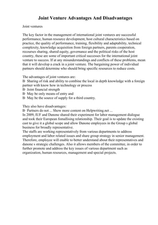Joint Venture Advantages And Disadvantages
Joint ventures
The key factor in the management of international joint ventures are successful
performance, human resource development, host cultural characteristics based on
practice, the quality of performance, training, flexibility and adaptability, technical
complexity, knowledge acquisition from foreign partners, parents cooperation,
recourses sharing, shared equity, governance and the political risks of the host
country, these are some of important critical successes for the international joint
venture to success. If at any misunderstandings and conflicts of these problems, mean
that it will develop a crack in a joint venture. The bargaining power of individual
partners should determine who should bring specific resources to reduce costs.
The advantages of joint ventures are:
В· Sharing of risk and ability to combine the local in depth knowledge with a foreign
partner with know how in technology or process
В· Joint financial strength
В· May be only means of entry and
В· May be the source of supply for a third country.
They also have disadvantages:
В· Partners do not ... Show more content on Helpwriting.net ...
In 2009, IUF and Danone shared their experiment for labor management dialogue
and took their European fomallising relationship. Their goal is to update the existing
cast to give it a global scope and allow Danone employees in the Group s global
business for broadly representative.
The staffs are working representatively from various departments to address
employment and labor related issues and share group strategy in senior management.
Therefore, employee will enable to better understand about their representatives and
danone s strategic challenges. Also it allows members of the committee, in order to
further promote and address the key issues of various department such as
organization, human resources, management and special projects.
 