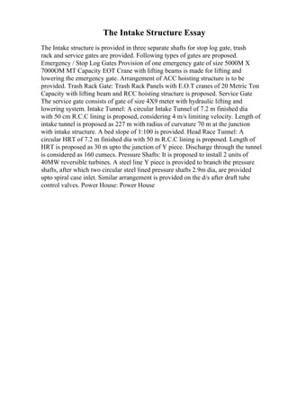 The Intake Structure Essay
The Intake structure is provided in three separate shafts for stop log gate, trash
rack and service gates are provided. Following types of gates are proposed.
Emergency / Stop Log Gates Provision of one emergency gate of size 5000M X
7000OM MT Capacity EOT Crane with lifting beams is made for lifting and
lowering the emergency gate. Arrangement of ACC hoisting structure is to be
provided. Trash Rack Gate: Trash Rack Panels with E.O.T cranes of 20 Metric Ton
Capacity with lifting beam and RCC hoisting structure is proposed. Service Gate
The service gate consists of gate of size 4X9 meter with hydraulic lifting and
lowering system. Intake Tunnel: A circular Intake Tunnel of 7.2 m finished dia
with 50 cm R.C.C lining is proposed, considering 4 m/s limiting velocity. Length of
intake tunnel is proposed as 227 m with radius of curvature 70 m at the junction
with intake structure. A bed slope of 1:100 is provided. Head Race Tunnel: A
circular HRT of 7.2 m finished dia with 50 m R.C.C lining is proposed. Length of
HRT is proposed as 30 m upto the junction of Y piece. Discharge through the tunnel
is considered as 160 cumecs. Pressure Shafts: It is proposed to install 2 units of
40MW reversible turbines. A steel line Y piece is provided to branch the pressure
shafts, after which two circular steel lined pressure shafts 2.9m dia, are provided
upto spiral case inlet. Similar arrangement is provided on the d/s after draft tube
control valves. Power House: Power House
 