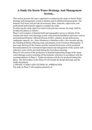A Study On Storm Water Drainage And Management
System...
This section presents the team s approach in conducting the study on Storm Water
drainage and management system evaluation and its detailed design program. The
Streams Tech team will provide all necessary labor, materials, supervision, and
professional and technical support to conduct the study.
In achieving the study objectives listed in the previous section, the study shall be
divided into phases as follows:
Phase I will comprise of detailed field and topographic survey to identify all the
streams and storm water/drainage system with associated problems and issues such as
encroachment/Property Affected Persons (PAPs), siltation, design deficiencies,
inadequate capacity, etc., from Allentown to Hamilton with a view towards solving
the flooding problems affecting roads and property in the Freetown Municipality. A
base map showing all the features and the seasonal flood areas will be produced.
Recommendations for restoration/improvement and management of the system with
indicative costs will be provided during this first phase reporting.
Phase II will consist of the production of detailed engineering design of the storm
water/drainage system including all the hydraulic structures in accordance with the
recommendations in Phase I. Tender documents will also be produced during this
phase. The deliverables in this Phase II will include the design drawings and the
tender documents.
2.1PHASE I TASKS AND TECHNICAL APPROACHES
The tasks in Phase I will comprise primarily of
 