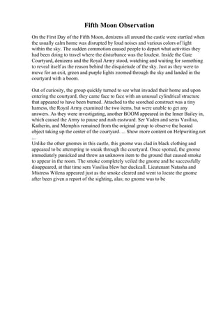 Fifth Moon Observation
On the First Day of the Fifth Moon, denizens all around the castle were startled when
the usually calm home was disrupted by loud noises and various colors of light
within the sky. The sudden commotion caused people to depart what activities they
had been doing to travel where the disturbance was the loudest. Inside the Gate
Courtyard, denizens and the Royal Army stood, watching and waiting for something
to reveal itself as the reason behind the disquietude of the sky. Just as they were to
move for an exit, green and purple lights zoomed through the sky and landed in the
courtyard with a boom.
Out of curiosity, the group quickly turned to see what invaded their home and upon
entering the courtyard, they came face to face with an unusual cylindrical structure
that appeared to have been burned. Attached to the scorched construct was a tiny
harness, the Royal Army examined the two items, but were unable to get any
answers. As they were investigating, another BOOM appeared in the Inner Bailey in,
which caused the Army to pause and rush eastward. Ser Vaden and seras Vasilisa,
Katherin, and Memphis remained from the original group to observe the heated
object taking up the center of the courtyard. ... Show more content on Helpwriting.net
...
Unlike the other gnomes in this castle, this gnome was clad in black clothing and
appeared to be attempting to sneak through the courtyard. Once spotted, the gnome
immediately panicked and threw an unknown item to the ground that caused smoke
to appear in the room. The smoke completely veiled the gnome and he successfully
disappeared, at that time sera Vasilisa blew her duckcall. Lieutenant Natasha and
Mistress Wilena appeared just as the smoke cleared and went to locate the gnome
after been given a report of the sighting, alas; no gnome was to be
 