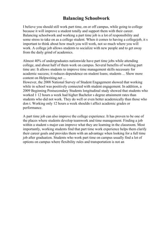 Balancing Schoolwork
I believe you should still work part time, on or off campus, while going to college
because it will improve a student totally and support them with their career.
Balancing schoolwork and working a part time job is a lot of responsibility and
some stress to take on as a college student. When it comes to having a collegejob, it s
important to think about how much you will work, not so much where you will
work. A college job allows students to socialize with new people and to get away
from the daily grind of academics.
Almost 40% of undergraduates nationwide have part time jobs while attending
college, and about half of them work on campus. Several benefits of working part
time are: It allows students to improve time management skills necessary for
academic success; it reduces dependence on student loans; students ... Show more
content on Helpwriting.net ...
However, the 2008 National Survey of Student Engagement showed that working
while in school was positively connected with student engagement. In addition, a
2009 Beginning Postsecondary Students longitudinal study showed that students who
worked 1 12 hours a week had higher Bachelor s degree attainment rates than
students who did not work. They do well or even better academically than those who
don t. Working only 12 hours a week shouldn t affect academic grades or
performance.
A part time job can also improve the college experience. It has proven to be one of
the places where students develop teamwork and time management. Finding a job
within a student s major can improve what they are learning in the classroom. Most
importantly, working students find that part time work experience helps them clarify
their career goals and provides them with an advantage when looking for a full time
job after graduation. Students who work part time on campus usually find a lot of
options on campus where flexibility rules and transportation is not an
 