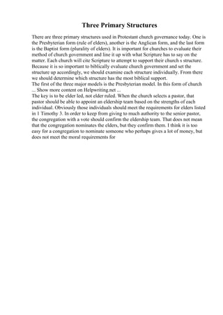 Three Primary Structures
There are three primary structures used in Protestant church governance today. One is
the Presbyterian form (rule of elders), another is the Anglican form, and the last form
is the Baptist form (plurality of elders). It is important for churches to evaluate their
method of church government and line it up with what Scripture has to say on the
matter. Each church will cite Scripture to attempt to support their church s structure.
Because it is so important to biblically evaluate church government and set the
structure up accordingly, we should examine each structure individually. From there
we should determine which structure has the most biblical support.
The first of the three major models is the Presbyterian model. In this form of church
... Show more content on Helpwriting.net ...
The key is to be elder led, not elder ruled. When the church selects a pastor, that
pastor should be able to appoint an eldership team based on the strengths of each
individual. Obviously those individuals should meet the requirements for elders listed
in 1 Timothy 3. In order to keep from giving to much authority to the senior pastor,
the congregation with a vote should confirm the eldership team. That does not mean
that the congregation nominates the elders, but they confirm them. I think it is too
easy for a congregation to nominate someone who perhaps gives a lot of money, but
does not meet the moral requirements for
 