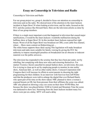 Essay on Censorship in Television and Radio
Censorship in Television and Radio
For our group project we, group 6, decided to focus our attention on censorship in
television and on the radio. We showed most of the attention to the Janet Jackson
incident in Super Bowl 38 when looking at television, and for radio, focused on the
FCC and disc jockeys like Howard Stern. Here are the television articles as done by
three of our group members.
If there is a single most important event that happened in television that caused major
ramifications, it would be the Janet Jackson s wardrobe malfunction during the
halftime show at Super Bowl 38. In this incident Janet Jackson exposed her right
breast. Worst of all the Super Bowl was broadcast on CBS, a non cable free channel,
where ... Show more content on Helpwriting.net ...
The white house supports these ideas saying This legislation will make broadcast
television and radio more suitable for family viewing by giving the FCC the
authority to impose meaningful penalties on broadcasters tat air obscene or indecent
material over the public airwaves .
The television has responded to the scrutiny that they have been put under, not by
rebelling, but complying with these new rules and censoring themselves. For
starters Victoria s Secret cancelled its annual fashion show, on television, this year.
Fox is trying to clean up its act by employing people to monitor its star reality
show, American Idol , as well as other reality shows. Comcast Corporation told
Congress that it will increase its efforts to assist parents in choosing the right
programming for their children. In an interview with Survivor host Jeff Probst
said that the producers were told to enlarge the digital blur over Richard Hatch,
who spent part of his time on the show naked. NBC planned to show a woman s
exposed breasts on ER, but from pressure from their affiliates the scene was edited.
ABC also planed on showing a racy sex scene on their show NYPD Blue, but
because the show was played before 10:00 in Central and Mountain Time the scene
was darkened to show less. Stemming from the Janet Jackson incident many live
shows were put on a delay. MTV will used a delay
 