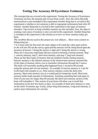 Testing The Accuracy Of Eyewitness Testimony
The concepts that are covered in the experiment: Testing the Accuracy of Eyewitness
Testimony are how the memory part of your brain works. Also, the colors that help
memorization is also included in this experiment.Another thing that is covered in this
experiment is whether or not someone is able to regurgitate information back after 20
minutes. Another thing that is covered in this experiment is the types of memory
disorders. Tips on how to keep a healthy memory are also included. Also, the steps to
creating a new piece of memory is also covered in this experiment. Another thing that
is included in the experiment is the timeline as to how we know memory today got
there.
The variables that are used in this project are: test subjects ... Show more content on
Helpwriting.net ...
1 to 2 hours after the first trial, the same subject will watch the video again and he
or she will also fill out the survey again and the answers will be rating based upon the
accuracy of answer. 3 being the answer is right and 1 being the answer is wrong.
There are 3 necessary steps/types that are crucial to forming a lasting memory. Step
1: sensory memory, step 2: short term memory, and step 3: long term memory.
These are the three types of memory that are needed to build a lasting memory.
Sensory memory is the shortest memory in the shortest term memory element.One
of the types of memory allows you to remember information through the 5 senses.
The brain will remember anything that happened from 1 second to 60 seconds
using the sensory part of your memory. An example of sensory memory is: I got hit
in the head with a purple yo yo. After sensory memory comes the short term
memory. Short term memory acts as a scratch pad for temporary recall. Short term
memory holds small amounts of information. Anything something that took place in
front of your eyes for longer than 60 seconds, the short term memory section of the
brain will remember it. This section of your brain will allow you to recall that
information in the next few hours or days. An example of short term memory is: time
on the clock 10 minutes ago. Lastly, comes long term memory. Long term memory, is
used to store information of a set time
 