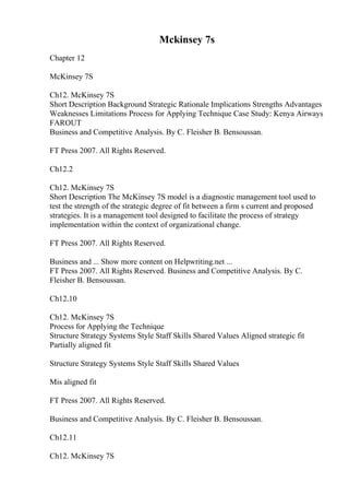 Mckinsey 7s
Chapter 12
McKinsey 7S
Ch12. McKinsey 7S
Short Description Background Strategic Rationale Implications Strengths Advantages
Weaknesses Limitations Process for Applying Technique Case Study: Kenya Airways
FAROUT
Business and Competitive Analysis. By C. Fleisher B. Bensoussan.
FT Press 2007. All Rights Reserved.
Ch12.2
Ch12. McKinsey 7S
Short Description The McKinsey 7S model is a diagnostic management tool used to
test the strength of the strategic degree of fit between a firm s current and proposed
strategies. It is a management tool designed to facilitate the process of strategy
implementation within the context of organizational change.
FT Press 2007. All Rights Reserved.
Business and ... Show more content on Helpwriting.net ...
FT Press 2007. All Rights Reserved. Business and Competitive Analysis. By C.
Fleisher B. Bensoussan.
Ch12.10
Ch12. McKinsey 7S
Process for Applying the Technique
Structure Strategy Systems Style Staff Skills Shared Values Aligned strategic fit
Partially aligned fit
Structure Strategy Systems Style Staff Skills Shared Values
Mis aligned fit
FT Press 2007. All Rights Reserved.
Business and Competitive Analysis. By C. Fleisher B. Bensoussan.
Ch12.11
Ch12. McKinsey 7S
 