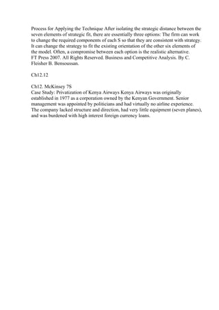 Process for Applying the Technique After isolating the strategic distance between the
seven elements of strategic fit, there are essentially three options: The firm can work
to change the required components of each S so that they are consistent with strategy.
It can change the strategy to fit the existing orientation of the other six elements of
the model. Often, a compromise between each option is the realistic alternative.
FT Press 2007. All Rights Reserved. Business and Competitive Analysis. By C.
Fleisher B. Bensoussan.
Ch12.12
Ch12. McKinsey 7S
Case Study: Privatization of Kenya Airways Kenya Airways was originally
established in 1977 as a corporation owned by the Kenyan Government. Senior
management was appointed by politicians and had virtually no airline experience.
The company lacked structure and direction, had very little equipment (seven planes),
and was burdened with high interest foreign currency loans.
 