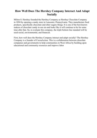 How Well Does The Hershey Company Interact And Adapt
Socially
Milton S. Hershey founded the Hershey Company as Hershey Chocolate Company
in 1894 by opening a candy store in Lancaster, Pennsylvania. They manufacture food
products, specifically chocolate and other sugary things. It is one of the best known
makers of chocolate candy in our era and looks like it will continue to be for some
time after that. So, to evaluate this company, the triple bottom line standard will be
used social, environmental, and financial.
First, how well does the Hershey Company interact and adapt socially? The Hershey
Company is a founder of CocoaAction. This is a collaboration between chocolate
companies and governments to help communities in West Africa by building upon
educational and community resources and improve labor
 