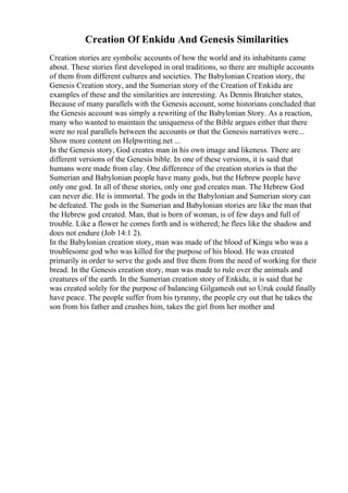 Creation Of Enkidu And Genesis Similarities
Creation stories are symbolic accounts of how the world and its inhabitants came
about. These stories first developed in oral traditions, so there are multiple accounts
of them from different cultures and societies. The Babylonian Creation story, the
Genesis Creation story, and the Sumerian story of the Creation of Enkidu are
examples of these and the similarities are interesting. As Dennis Bratcher states,
Because of many parallels with the Genesis account, some historians concluded that
the Genesis account was simply a rewriting of the Babylonian Story. As a reaction,
many who wanted to maintain the uniqueness of the Bible argues either that there
were no real parallels between the accounts or that the Genesis narratives were...
Show more content on Helpwriting.net ...
In the Genesis story, God creates man in his own image and likeness. There are
different versions of the Genesis bible. In one of these versions, it is said that
humans were made from clay. One difference of the creation stories is that the
Sumerian and Babylonian people have many gods, but the Hebrew people have
only one god. In all of these stories, only one god creates man. The Hebrew God
can never die. He is immortal. The gods in the Babylonian and Sumerian story can
be defeated. The gods in the Sumerian and Babylonian stories are like the man that
the Hebrew god created. Man, that is born of woman, is of few days and full of
trouble. Like a flower he comes forth and is withered; he flees like the shadow and
does not endure (Job 14:1 2).
In the Babylonian creation story, man was made of the blood of Kingu who was a
troublesome god who was killed for the purpose of his blood. He was created
primarily in order to serve the gods and free them from the need of working for their
bread. In the Genesis creation story, man was made to rule over the animals and
creatures of the earth. In the Sumerian creation story of Enkidu, it is said that he
was created solely for the purpose of balancing Gilgamesh out so Uruk could finally
have peace. The people suffer from his tyranny, the people cry out that he takes the
son from his father and crushes him, takes the girl from her mother and
 