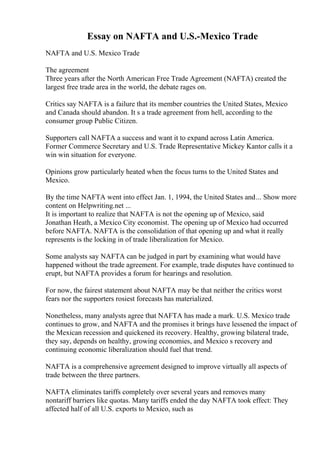 Essay on NAFTA and U.S.-Mexico Trade
NAFTA and U.S. Mexico Trade
The agreement
Three years after the North American Free Trade Agreement (NAFTA) created the
largest free trade area in the world, the debate rages on.
Critics say NAFTA is a failure that its member countries the United States, Mexico
and Canada should abandon. It s a trade agreement from hell, according to the
consumer group Public Citizen.
Supporters call NAFTA a success and want it to expand across Latin America.
Former Commerce Secretary and U.S. Trade Representative Mickey Kantor calls it a
win win situation for everyone.
Opinions grow particularly heated when the focus turns to the United States and
Mexico.
By the time NAFTA went into effect Jan. 1, 1994, the United States and... Show more
content on Helpwriting.net ...
It is important to realize that NAFTA is not the opening up of Mexico, said
Jonathan Heath, a Mexico City economist. The opening up of Mexico had occurred
before NAFTA. NAFTA is the consolidation of that opening up and what it really
represents is the locking in of trade liberalization for Mexico.
Some analysts say NAFTA can be judged in part by examining what would have
happened without the trade agreement. For example, trade disputes have continued to
erupt, but NAFTA provides a forum for hearings and resolution.
For now, the fairest statement about NAFTA may be that neither the critics worst
fears nor the supporters rosiest forecasts has materialized.
Nonetheless, many analysts agree that NAFTA has made a mark. U.S. Mexico trade
continues to grow, and NAFTA and the promises it brings have lessened the impact of
the Mexican recession and quickened its recovery. Healthy, growing bilateral trade,
they say, depends on healthy, growing economies, and Mexico s recovery and
continuing economic liberalization should fuel that trend.
NAFTA is a comprehensive agreement designed to improve virtually all aspects of
trade between the three partners.
NAFTA eliminates tariffs completely over several years and removes many
nontariff barriers like quotas. Many tariffs ended the day NAFTA took effect: They
affected half of all U.S. exports to Mexico, such as
 