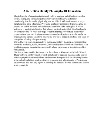 A Reflection On My Philosophy Of Education
My philosophy of education is that each child is a unique individual who needs a
secure, caring, and stimulating atmosphere in which to grow and mature
emotionally, intellectually, physically, and socially. A safe environment is very
beneficial to a child s learning. Providing a safe environment will allow a child to
expand his or her horizons and feel free to learn new tasks and topics. A vision
statement is a public declaration that schools use to describe their high level goals
for the future and for what they hope to achieve if they successfully fulfill their
organizational purpose. A vision statement may also describe a school s ideals, its
organizational values, long term objectives, or what it hopes its students will learn or
be capable of doing after graduating.
We will have a peaceful, productive, caring, and orderly learningenvironment that
meets the academic, social, emotional, and developmental needs of all students. Our
goal is to prepare students for a successful school experience without the need for
remediation.
I incline to have an effective impact on the culture at Waynesboro Middle School.
There will be a reinforcement of trust, collaborative decision making, and a shared
sense of purpose within the school environment. Everyone will be a lifelong learner
at the school including: students, teachers, parents, and administrators. Professional
development will be a key aspect in meeting the needs of diverse learners and student
achievement; in
 