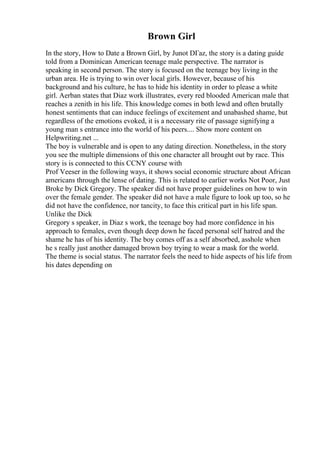 Brown Girl
In the story, How to Date a Brown Girl, by Junot DГaz, the story is a dating guide
told from a Dominican American teenage male perspective. The narrator is
speaking in second person. The story is focused on the teenage boy living in the
urban area. He is trying to win over local girls. However, because of his
background and his culture, he has to hide his identity in order to please a white
girl. Aerban states that Diaz work illustrates, every red blooded American male that
reaches a zenith in his life. This knowledge comes in both lewd and often brutally
honest sentiments that can induce feelings of excitement and unabashed shame, but
regardless of the emotions evoked, it is a necessary rite of passage signifying a
young man s entrance into the world of his peers.... Show more content on
Helpwriting.net ...
The boy is vulnerable and is open to any dating direction. Nonetheless, in the story
you see the multiple dimensions of this one character all brought out by race. This
story is is connected to this CCNY course with
Prof Veeser in the following ways, it shows social economic structure about African
americans through the lense of dating. This is related to earlier works Not Poor, Just
Broke by Dick Gregory. The speaker did not have proper guidelines on how to win
over the female gender. The speaker did not have a male figure to look up too, so he
did not have the confidence, nor tancity, to face this critical part in his life span.
Unlike the Dick
Gregory s speaker, in Diaz s work, the teenage boy had more confidence in his
approach to females, even though deep down he faced personal self hatred and the
shame he has of his identity. The boy comes off as a self absorbed, asshole when
he s really just another damaged brown boy trying to wear a mask for the world.
The theme is social status. The narrator feels the need to hide aspects of his life from
his dates depending on
 