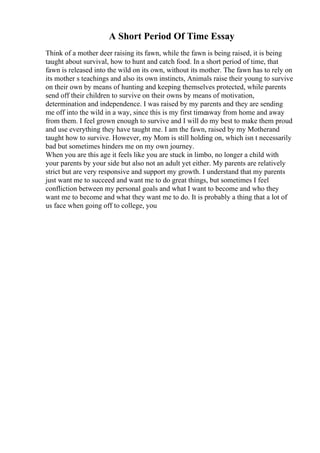 A Short Period Of Time Essay
Think of a mother deer raising its fawn, while the fawn is being raised, it is being
taught about survival, how to hunt and catch food. In a short period of time, that
fawn is released into the wild on its own, without its mother. The fawn has to rely on
its mother s teachings and also its own instincts, Animals raise their young to survive
on their own by means of hunting and keeping themselves protected, while parents
send off their children to survive on their owns by means of motivation,
determination and independence. I was raised by my parents and they are sending
me off into the wild in a way, since this is my first timeaway from home and away
from them. I feel grown enough to survive and I will do my best to make them proud
and use everything they have taught me. I am the fawn, raised by my Motherand
taught how to survive. However, my Mom is still holding on, which isn t necessarily
bad but sometimes hinders me on my own journey.
When you are this age it feels like you are stuck in limbo, no longer a child with
your parents by your side but also not an adult yet either. My parents are relatively
strict but are very responsive and support my growth. I understand that my parents
just want me to succeed and want me to do great things, but sometimes I feel
confliction between my personal goals and what I want to become and who they
want me to become and what they want me to do. It is probably a thing that a lot of
us face when going off to college, you
 