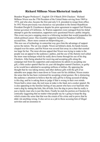 Richard Milhous Nixon Rhetorical Analysis
Brandon Wagner Professor C. English 124 4 March 2016 Checkers ` Richard
Milhous Nixon was the 37th President of the United States serving from 1969 to
1974, and who also, became the first and only U.S. president to resign from office.
In 1952 Nixon previously was elected as vice president to the former Republican
President Dwight D. Eisenhower despite his prior agreement to support Earl Warren,
former governor of California. As Warren supporters were outraged from his failed
attempt to gain the nomination, supporters now questioned Nixon s public integrity.
This event was just a stepping stone to a following incident that would jeopardize his
whole political career. One resentful supporter located in Pasadena California,
accused him... Show more content on Helpwriting.net ...
This new use of technology in somewhat way gave him the advantage of support
across the nation. The set was simple: Nixon sat behind a desk, his hands loosely
clasped over his notes, and Pat Nixon was several feet away in a chair that seemed
too large for her. The most obvious appeal that Nixon was trying to make to the
people was an appeal to the audience s pathos, and the use of the rhetoric tool called
the straw man technique which he really drove home through his use of his dog
Checkers. After being attacked for receiving and accepting gifts along the
campaign trail from his supporters and corporations he admits to accepting one
gift, a little cocker spaniel that his six year old daughter named Checkers, as guilty
as he would have admitted to accepting millions of dollars. By apposing the
thought that he was taking money and other dubious gifts with the gift of an
adorable new puppy that a man down in Texas sent for his children, Nixon creates
the sense that he has been victimized for accepting a kind gesture. He is distracting
the audience s attention to believe that the only gift he is being accused of taking
is this dog, and he is asking them to judge if that is wrong in their own minds.
Nixon built a straw man, the real issue at stake is the fund, not a cocker spaniel. He
is also appealing to the familiar feeling of any parent who have ever had kids who
want a dog by stating the kids, like all kids, love the dog to prove that he really is
just a family man who is just like them. Finally he ends his portion on Checkers by
comically suggesting that no matter what people say he s going to keep the dog
which creates the sense that that was the extent of his crime and to prove that he
didn t do anything wrong. It also serves as a jab to those accusing him of illegal
activities and an assurance to
 