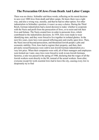 The Persecution Of Jews From Death And Labor Camps
There was no choice. Schindler said these words, reflecting on his moral decision
to save over 1000 Jews from death and labor camps. He knew there was a right
way, and also a wrong way, morally, and that he had no other option. For other
industrialists in Schindler s position, it wasn t as easy a choice. During the Third
Reich, German industrialists had a moral decision to make: whether to cooperate
with the Nazis and profit from the persecution of Jews, or to resist and risk their
lives and fortune. The Nazis created laws in order to persecute Jews, which
contributed to the industrialists decisions. In 1939, Jews were made to wear
identifying stars, and they were forced to live together in isolated ghettos. In the
next few years, more laws were passed inflicting pain and cruelty upon Jews. Then,
the Nazis moved beyond persecution, and threatened Jewish people s jobs and
economic stability. First, Jews had to register their property, and then, their
privately owned businesses were sold to non Jewish German industrialists at a
very low price. When their companies were sold, all of their managers and employees
were kicked out. Later, once Jews were forced to work in non Jewish Germans
factories, a rule was passed in the spring of 1940, declaring that the wages of all the
Jewish workers went directly to the SS, instead of the actual workers. Soon after,
everyone except for work essential Jews had to leave the city, causing every Jew to
desperately try to find
 