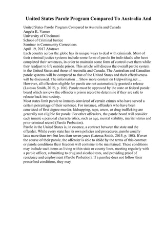 United States Parole Program Compared To Australia And
United States Parole Program Compared to Australia and Canada
Angela K. Varner
University of Cincinnati
School of Criminal Justice
Seminar in Community Corrections
April 19, 2017 Abstract
Each country across the globe has its unique ways to deal with criminals. Most of
their criminal justice systems include some form of parole for individuals who have
completed their sentences, in order to maintain some form of control over them while
they readjust to life outside prison. This article will discuss the overall parole system
in the United States and those of Australia and Canada. The Australian and Canadian
parole systems will be compared to that of the United States and their effectiveness
will be discussed. The information ... Show more content on Helpwriting.net ...
However, all offenders eligible for parole are not automatically granted a release
(Latessa Smith, 2015, p. 106). Parole must be approved by the state or federal parole
board which reviews the offender s prison record to determine if they are safe to
release back into society.
Most states limit parole to inmates convicted of certain crimes who have served a
certain percentage of their sentence. For instance, offenders who have been
convicted of first degree murder, kidnapping, rape, arson, or drug trafficking are
generally not eligible for parole. For other offenders, the parole board will consider
each inmate s personal characteristics, such as age, mental stability, marital status and
prior criminal record (Parole Probation).
Parole in the United States is, in essence, a contract between the state and the
offender. While every state has its own policies and procedures, parole usually
lasts more than two but less than seven years (Latessa Smith, 2015, p. 108). If over
the course of their parole, the offender is able to abide by the terms of this contract
or parole conditions their freedom will continue to be maintained. These conditions
may include such items as living within state or county lines, meeting regularly with
a parole officer, submitting to drug and alcohol tests, and providing proof of
residence and employment (Parole Probation). If a parolee does not follow their
prescribed conditions, they may
 