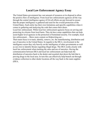 Local Law Enforcement Agency Essay
The United States government has vast amount of resources at its disposal to allow
the positive flow of intelligence. From local law enforcements agencies all the way
through the central intelligence agency (CIA) all efforts are put forward to ensure
that the proper intelligence is gathered and used for the overall protection of the
United States. Each entity has their own limitations and specific capabilities when it
comes to gathering and analyzing the code that comes their doors.
Local law enforcement. While local law enforcement agencies focus on serving and
protecting its citizens from local harm. They do have some capabilities that can help
assist higher level agencies in the protection of homeland security. For example, local
law enforcement ... Show more content on Helpwriting.net ...
Their main focus is to track, identify, remove, etc. the manufacturing, distribution and
use of narcotics in the United States. In regards to the DEA s involvement in the
intelligence sector they rely heavily on the intelligence of other governments as well
as our own to identify threats regarding illegal drugs. The DEA works closely with
local law enforcement when tracking the sales and use of narcotics. Having the
communication between DEA and local law enforcement can help track the
distribution of narcotics back to the dealer and essential shut down the hub that is
proving drugs to the local area. In turn this can effectively help branch out through
evidence collection to other dealer locations all the way back to the main supplier.
(DEA,
 
