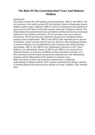 The Role Of The Gastrointestinal Tract And Diabetes
Mellitus
Introduction:
This study examines the ATP binding cassette transporters, ABCA1 and ABCG1 and
their presence in the small intestines (GI tract) during a chronic inflammatory disease,
diabetes mellitus (type 2 diabetes). ABCA1 and G1 are important in the regulation of
glucose levels in the blood in the small intestine when type 2 diabetes is present. The
relationship of the gastrointestinal tract and diabetes mellitus has become increasingly
important in the scientific community. The GI tract plays a key role in glucose
homeostasis. The GI tract becomes inflamed in the presence of diabetes mellitus
causing various complications. ABCA1 and ABCG1 play important parts in glucose
homeostasis, insulin secretion, and cell survival. However, these transporter proteins,
in normal conditions, are overshadowed by other molecules with similar functions.
Interestingly, ABCA1 and ABCG1 have inflammatory functions as well. Type 2
diabetes is an inflammatory disease. If ABCA1 and ABCG1 are increased in an
inflamed intestine, as in the case of diabetes mellitus, then these molecules are a
direct alteration from this disease because these molecules have anti inflammatory
functions and the inflammation of the intestine is a primary cause.
Before the study was done, the researchers needed to have a significant
understanding of diabetes mellitus: How a patient could obtain this disease, and how
to actually diagnose this disease and not mistake it for type 1 diabetes. They obtained
other
 