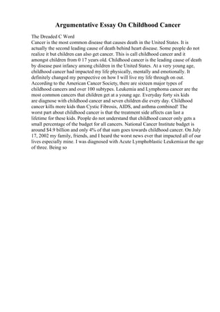 Argumentative Essay On Childhood Cancer
The Dreaded C Word
Cancer is the most common disease that causes death in the United States. It is
actually the second leading cause of death behind heart disease. Some people do not
realize it but children can also get cancer. This is call childhood cancer and it
amongst children from 0 17 years old. Childhood cancer is the leading cause of death
by disease past infancy among children in the United States. At a very young age,
childhood cancer had impacted my life physically, mentally and emotionally. It
definitely changed my perspective on how I will live my life through on out.
According to the American Cancer Society, there are sixteen major types of
childhood cancers and over 100 subtypes. Leukemia and Lymphoma cancer are the
most common cancers that children get at a young age. Everyday forty six kids
are diagnose with childhood cancer and seven children die every day. Childhood
cancer kills more kids than Cystic Fibrosis, AIDS, and asthma combined! The
worst part about childhood cancer is that the treatment side affects can last a
lifetime for these kids. People do not understand that childhood cancer only gets a
small percentage of the budget for all cancers. National Cancer Institute budget is
around $4.9 billion and only 4% of that sum goes towards childhood cancer. On July
17, 2002 my family, friends, and I heard the worst news ever that impacted all of our
lives especially mine. I was diagnosed with Acute Lymphoblastic Leukemiaat the age
of three. Being so
 