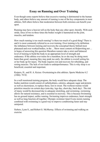 Essay on Running and Over Training
Even though some experts believe that excessive running is detrimental to the human
body, and others believe any amount of running is one of the key components in most
athletes, Still others believe that moderation between both extremes can benefit your
sport.
Running may have a heavier toll on the body than any other sport, literally. With each
stride, force of two to three times the bodies weight is hammered on the joint,
muscles, and tendons.
How much running is too much running? is there too much of a good thing? There is
and it is most commonly referred to as over training. Over training is by definition
the imbalance between training and recovery.the conceptual theory behind most
plateaued and over worked bodies, in the ... Show more content on Helpwriting.net ...
in hopes of answering this question Marathon runners take a strict and balanced
level of training to build the body to an appropriate level of strength and
endurance. If the athlete over trains for a marathon, he or she may be doing more
harm than good. meaning they may peak too early. the athlete is overall setting his
or her body up for injury. The body requires rest and recovery for rebuilding, and
resting muscles. The lack of rest leads to underperformance. This is why sleep is so
beneficial, essential and important.
Kuipers, H., and H. A. Keizer. Overtrainingin elite athletes. Sports Medicine 6.2
(1988): 79 92.
In a well monitored training program, the body would have adequate sleep. The
bodies nutrition would consist of carbohydrates, calories, adequate sugar and protein
as well as electrolytes, to replace those, lost in sweat. The workout routine would
prioritize muscles on certain days (arm day, legs day, chest day, back day) . The risk
of injury would be decreased due to adequate stretching, and swimming. swimming
allows for natural resistance, and is essential in recovery. This is because Swimming
has no ground impact, unlike running. Swimming improves endurance, heart strength
as well as lung function all together. Olympic swimmer Janet Evens insists running
combined with swimming is a good way to improve conditioning faster and stay
uninjured.
Siebers, Lynn S., and Robert G. McMurray. Effects of swimming and walking on
exercise
 