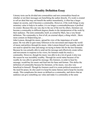 Moodity Definition Essay
Literary texts can be divided into commodities and non commodities based on
whether or not their messages are benefitting the author directly. If a work is created
to sell an ideal that may not benefit the author immediately, it often has a larger
impact on society, and it becomes a commodity. However, if the work brings in any
monetary value or help to its author, it is no longer a commoditybecause it profited
its creator. Because this can vary due to the use of the text by others, literature can
become a commodity to different degrees thanks to the interpretation of the work by
their audience. The term commodity itself, as coined by Marx, has a very broad
definition. The commodity is, first of all, an external object, a thing which... Show
more content on Helpwriting.net ...
John Lennon, through his music, spread his view of the importance of world
peace. He was able to gain many followers to his movement and impact the world
of music and politics through his music. John Lennon himself was wealthy and did
not need to spend his time and energy on trying to better life for the less fortunate.
Because he was actually able to send out his message and effectively create rallies
and movements in response to his views, his listeners made his music a
commodity. However, though his music was able to do a lot of good, it also was
the reason he was incredibly wealthy. Through his social status because of his
wealth, he was able to spread his message. His listeners, in order to hear his
message, would buy his music and feed into his fame and fortune. This defies the
definition of commodity because his literature, or his music, was also very
beneficial to himself. Though his listeners used it to create political awareness of
the need for peace, he also used it to keep his name famous and to keep his income
steady. This complicates his music as defined as a commodity, and shows that an
audience can give something use value and make it a commodity at the same
 
