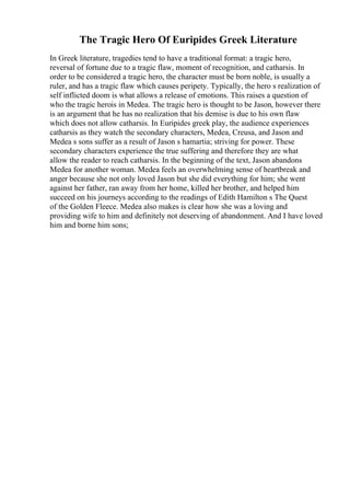 The Tragic Hero Of Euripides Greek Literature
In Greek literature, tragedies tend to have a traditional format: a tragic hero,
reversal of fortune due to a tragic flaw, moment of recognition, and catharsis. In
order to be considered a tragic hero, the character must be born noble, is usually a
ruler, and has a tragic flaw which causes peripety. Typically, the hero s realization of
self inflicted doom is what allows a release of emotions. This raises a question of
who the tragic herois in Medea. The tragic hero is thought to be Jason, however there
is an argument that he has no realization that his demise is due to his own flaw
which does not allow catharsis. In Euripides greek play, the audience experiences
catharsis as they watch the secondary characters, Medea, Creusa, and Jason and
Medea s sons suffer as a result of Jason s hamartia; striving for power. These
secondary characters experience the true suffering and therefore they are what
allow the reader to reach catharsis. In the beginning of the text, Jason abandons
Medea for another woman. Medea feels an overwhelming sense of heartbreak and
anger because she not only loved Jason but she did everything for him; she went
against her father, ran away from her home, killed her brother, and helped him
succeed on his journeys according to the readings of Edith Hamilton s The Quest
of the Golden Fleece. Medea also makes is clear how she was a loving and
providing wife to him and definitely not deserving of abandonment. And I have loved
him and borne him sons;
 