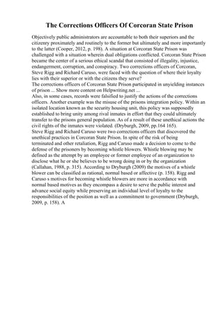 The Corrections Officers Of Corcoran State Prison
Objectively public administrators are accountable to both their superiors and the
citizenry proximately and routinely to the former but ultimately and more importantly
to the latter (Cooper, 2012, p. 198). A situation at Corcoran State Prison was
challenged with a situation wherein dual obligations conflicted. Corcoran State Prison
became the center of a serious ethical scandal that consisted of illegality, injustice,
endangerment, corruption, and conspiracy. Two corrections officers of Corcoran,
Steve Rigg and Richard Caruso, were faced with the question of where their loyalty
lies with their superior or with the citizens they serve?
The corrections officers of Corcoran State Prison participated in unyielding instances
of prison ... Show more content on Helpwriting.net ...
Also, in some cases, records were falsified to justify the actions of the corrections
officers. Another example was the misuse of the prisons integration policy. Within an
isolated location known as the security housing unit, this policy was supposedly
established to bring unity among rival inmates in effort that they could ultimately
transfer to the prisons general population. As of a result of these unethical actions the
civil rights of the inmates were violated. (Dryburgh, 2009, pp.164 165).
Steve Rigg and Richard Caruso were two corrections officers that discovered the
unethical practices in Corcoran State Prison. In spite of the risk of being
terminated and other retaliation, Rigg and Caruso made a decision to come to the
defense of the prisoners by becoming whistle blowers. Whistle blowing may be
defined as the attempt by an employee or former employee of an organization to
disclose what he or she believes to be wrong doing in or by the organization
(Callahan, 1988, p. 315). According to Dryburgh (2009) the motives of a whistle
blower can be classified as rational, normal based or affective (p. 158). Rigg and
Caruso s motives for becoming whistle blowers are more in accordance with
normal based motives as they encompass a desire to serve the public interest and
advance social equity while preserving an individual level of loyalty to the
responsibilities of the position as well as a commitment to government (Dryburgh,
2009, p. 158). A
 