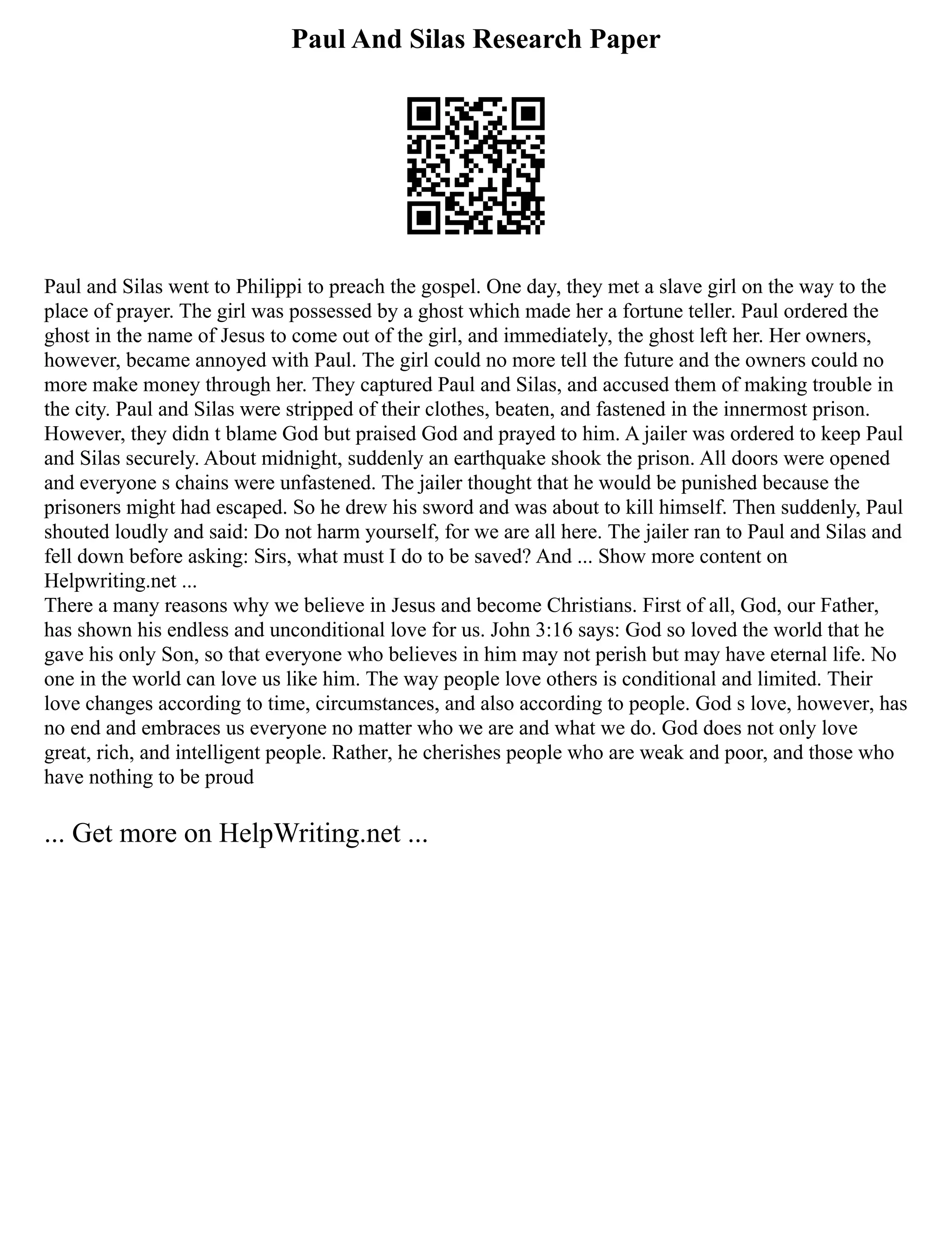 Paul And Silas Research Paper
Paul and Silas went to Philippi to preach the gospel. One day, they met a slave girl on the way to the
place of prayer. The girl was possessed by a ghost which made her a fortune teller. Paul ordered the
ghost in the name of Jesus to come out of the girl, and immediately, the ghost left her. Her owners,
however, became annoyed with Paul. The girl could no more tell the future and the owners could no
more make money through her. They captured Paul and Silas, and accused them of making trouble in
the city. Paul and Silas were stripped of their clothes, beaten, and fastened in the innermost prison.
However, they didn t blame God but praised God and prayed to him. A jailer was ordered to keep Paul
and Silas securely. About midnight, suddenly an earthquake shook the prison. All doors were opened
and everyone s chains were unfastened. The jailer thought that he would be punished because the
prisoners might had escaped. So he drew his sword and was about to kill himself. Then suddenly, Paul
shouted loudly and said: Do not harm yourself, for we are all here. The jailer ran to Paul and Silas and
fell down before asking: Sirs, what must I do to be saved? And ... Show more content on
Helpwriting.net ...
There a many reasons why we believe in Jesus and become Christians. First of all, God, our Father,
has shown his endless and unconditional love for us. John 3:16 says: God so loved the world that he
gave his only Son, so that everyone who believes in him may not perish but may have eternal life. No
one in the world can love us like him. The way people love others is conditional and limited. Their
love changes according to time, circumstances, and also according to people. God s love, however, has
no end and embraces us everyone no matter who we are and what we do. God does not only love
great, rich, and intelligent people. Rather, he cherishes people who are weak and poor, and those who
have nothing to be proud
... Get more on HelpWriting.net ...
 